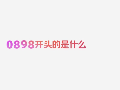 0898开头的是什么 号码，关键信息汇总！