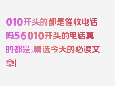 010开头的都是催收电话吗56010开头的电话真的都是，精选今天的必读文章！