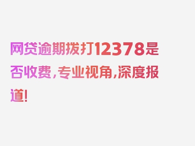 网贷逾期拨打12378是否收费，专业视角，深度报道！