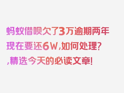 蚂蚁借呗欠了3万逾期两年现在要还6W,如何处理?，精选今天的必读文章！