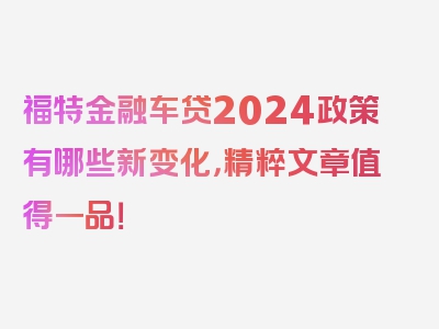 福特金融车贷2024政策有哪些新变化，精粹文章值得一品！