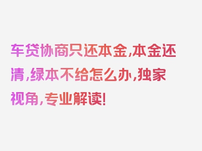 车贷协商只还本金,本金还清,绿本不给怎么办，独家视角，专业解读！