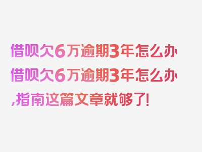 借呗欠6万逾期3年怎么办借呗欠6万逾期3年怎么办，指南这篇文章就够了！