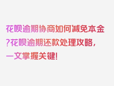 花呗逾期协商如何减免本金?花呗逾期还款处理攻略，一文掌握关键！