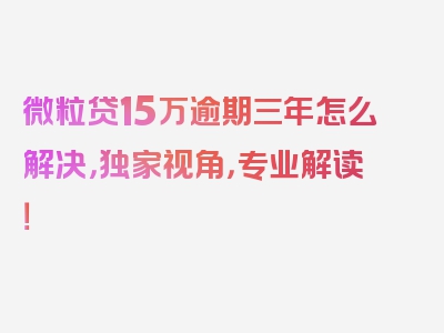 微粒贷15万逾期三年怎么解决，独家视角，专业解读！