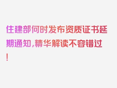 住建部何时发布资质证书延期通知，精华解读不容错过！