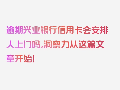 逾期兴业银行信用卡会安排人上门吗，洞察力从这篇文章开始！