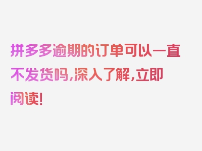 拼多多逾期的订单可以一直不发货吗，深入了解，立即阅读！