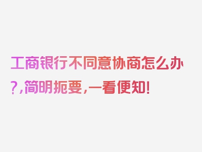 工商银行不同意协商怎么办?，简明扼要，一看便知！