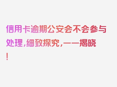 信用卡逾期公安会不会参与处理，细致探究，一一揭晓！