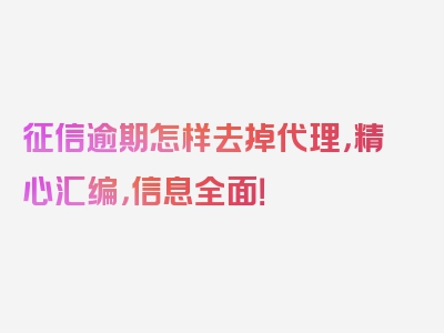 征信逾期怎样去掉代理，精心汇编，信息全面！