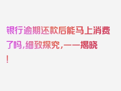 银行逾期还款后能马上消费了吗，细致探究，一一揭晓！