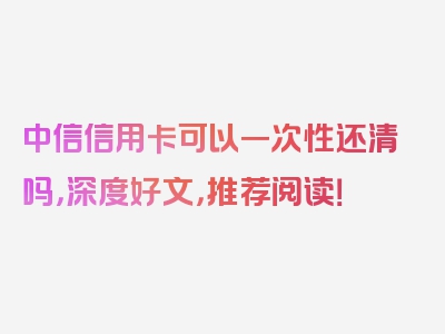 中信信用卡可以一次性还清吗，深度好文，推荐阅读！