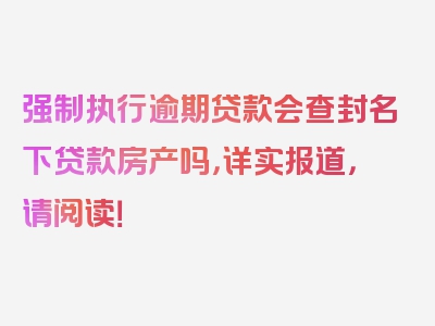 强制执行逾期贷款会查封名下贷款房产吗，详实报道，请阅读！