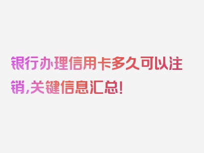 银行办理信用卡多久可以注销，关键信息汇总！