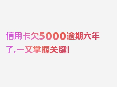 信用卡欠5000逾期六年了，一文掌握关键！