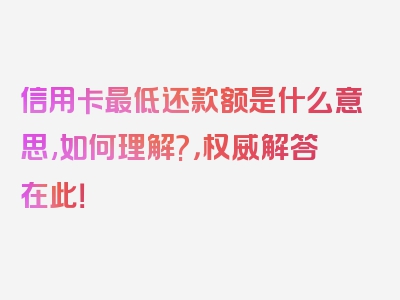 信用卡最低还款额是什么意思,如何理解?，权威解答在此！