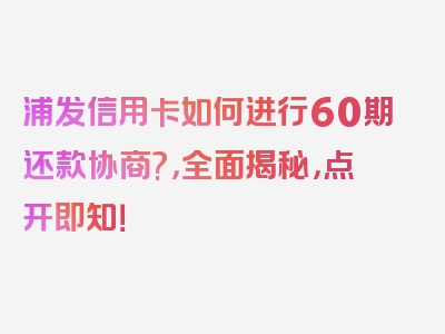 浦发信用卡如何进行60期还款协商?，全面揭秘，点开即知！