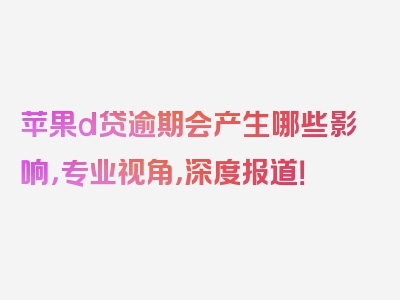 苹果d贷逾期会产生哪些影响，专业视角，深度报道！