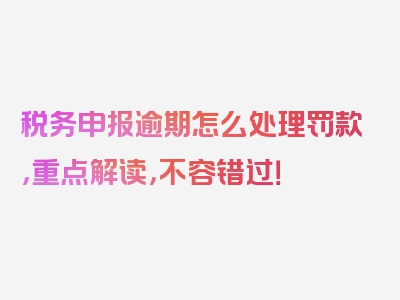 税务申报逾期怎么处理罚款，重点解读，不容错过！