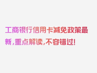 工商银行信用卡减免政策最新，重点解读，不容错过！