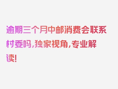 逾期三个月中邮消费会联系村委吗，独家视角，专业解读！