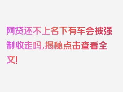 网贷还不上名下有车会被强制收走吗，揭秘点击查看全文！