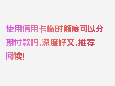 使用信用卡临时额度可以分期付款吗，深度好文，推荐阅读！