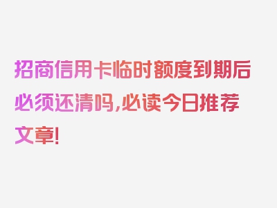 招商信用卡临时额度到期后必须还清吗，必读今日推荐文章！