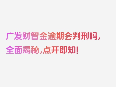 广发财智金逾期会判刑吗，全面揭秘，点开即知！