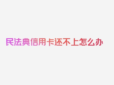 民法典信用卡还不上怎么办