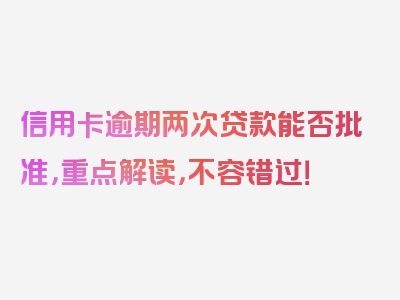 信用卡逾期两次贷款能否批准，重点解读，不容错过！