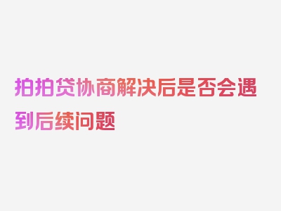 拍拍贷协商解决后是否会遇到后续问题