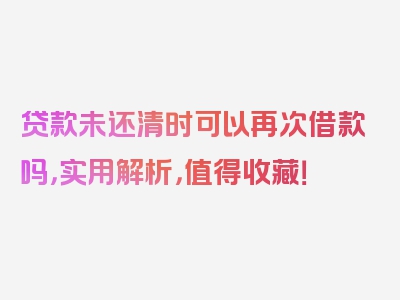 贷款未还清时可以再次借款吗，实用解析，值得收藏！