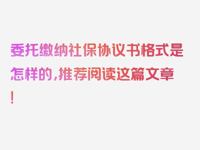 委托缴纳社保协议书格式是怎样的，推荐阅读这篇文章！