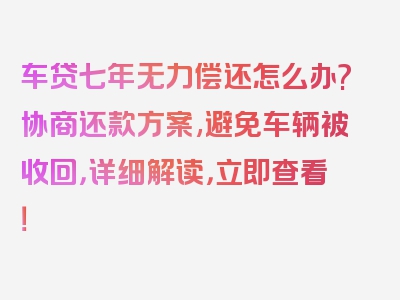 车贷七年无力偿还怎么办?协商还款方案,避免车辆被收回，详细解读，立即查看！