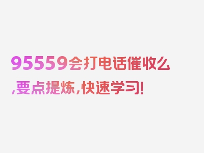 95559会打电话催收么，要点提炼，快速学习！