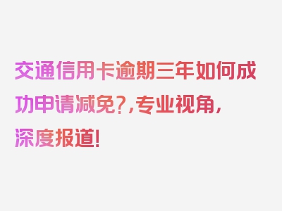 交通信用卡逾期三年如何成功申请减免?，专业视角，深度报道！