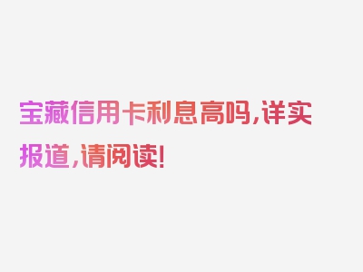 宝藏信用卡利息高吗，详实报道，请阅读！