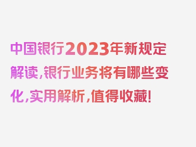 中国银行2023年新规定解读,银行业务将有哪些变化，实用解析，值得收藏！