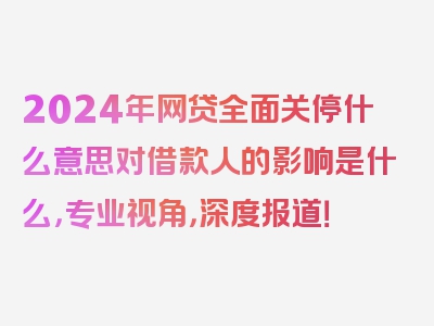 2024年网贷全面关停什么意思对借款人的影响是什么，专业视角，深度报道！