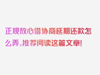 正规放心借协商延期还款怎么弄，推荐阅读这篇文章！