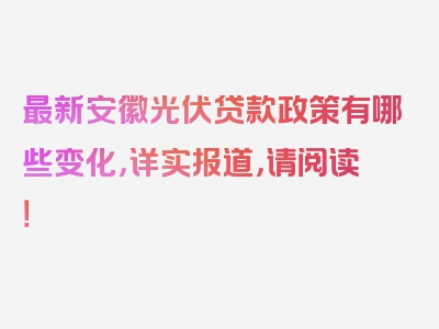 最新安徽光伏贷款政策有哪些变化，详实报道，请阅读！