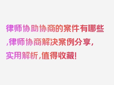 律师协助协商的案件有哪些,律师协商解决案例分享，实用解析，值得收藏！