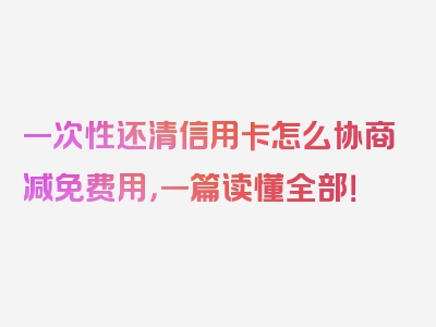 一次性还清信用卡怎么协商减免费用，一篇读懂全部！