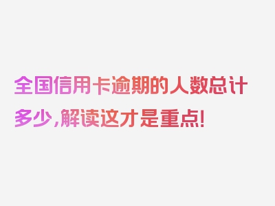 全国信用卡逾期的人数总计多少，解读这才是重点！