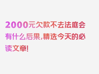 2000元欠款不去法庭会有什么后果，精选今天的必读文章！