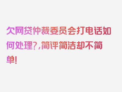 欠网贷仲裁委员会打电话如何处理?，简评简洁却不简单！