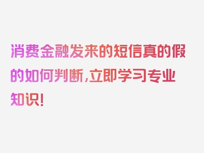 消费金融发来的短信真的假的如何判断,立即学习专业知识！