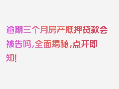 逾期三个月房产抵押贷款会被告吗，全面揭秘，点开即知！